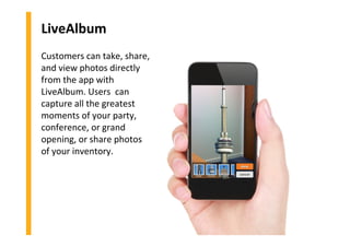 LiveAlbum
Customers can take, share,
and view photos directly
from the app with
LiveAlbum. Users can
capture all the greatest
moments of your party,
conference, or grand
opening, or share photos
of your inventory.
 