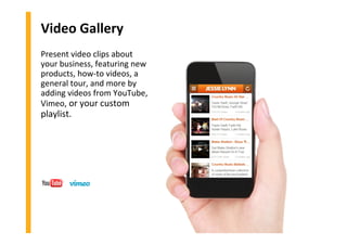 Video Gallery
Present video clips about
your business, featuring new
products, how-to videos, a
general tour, and more by
adding videos from YouTube,
Vimeo, or your custom
playlist.
 