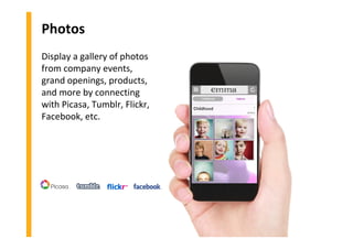 Photos
Display a gallery of photos
from company events,
grand openings, products,
and more by connecting
with Picasa, Tumblr, Flickr,
Facebook, etc.
 