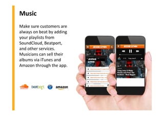 Music
Make sure customers are
always on beat by adding
your playlists from
SoundCloud, Beatport,
and other services.
Musicians can sell their
albums via iTunes and
Amazon through the app.
JESSIE
LYNN
 