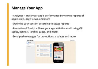 Manage Your App
»Analytics – Track your app’s performance by viewing reports of
app installs, page views, and more
»Optimize your content according to usage reports
»Promotional Toolkit – Share your app with the world using QR
codes, banners, landing pages, and more
»Send push messages for promotions, updates and more
 