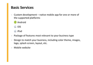 Basic Services
» Custom development – native mobile app for one or more of
the supported platforms
» Android
» iOS
» iPad
» Package of features most relevant to your business type
» Design to match your business, including color theme, images,
logo, splash screen, layout, etc.
» Mobile website
 