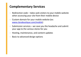 Complementary Services
» Redirection code – takes web visitors to your mobile website
when accessing your site from their mobile device
» Custom domain for your mobile website (ex:
www.claraboutique.com/mobile)
» Submission services – we save you the headache and submit
your app to the various stores for you
» Hosting, maintenance, and content updates
» Basic to advanced design options
 