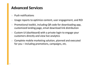 40
Advanced Services
» Push notifications
» Usage reports to optimize content, user engagement, and ROI
» Promotional toolkit, including QR code for downloading app,
customized landing page, email download link distribution
» Custom UI (dashboard) with a private login to engage your
customers directly and view live analytics
» Complete mobile marketing solution, planned and executed
for you – including promotions, campaigns, etc.
 