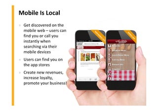 NON
M
OBILE
SITE
Mobile Is Local
» Get discovered on the
mobile web – users can
find you or call you
instantly when
searching via their
mobile devices
» Users can find you on
the app stores
» Create new revenues,
increase loyalty,
promote your business!
M
OBILEAPP
 