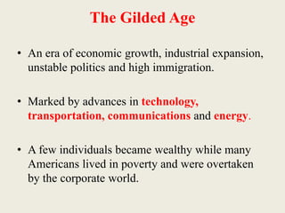 The Gilded Age
• An era of economic growth, industrial expansion,
unstable politics and high immigration.
• Marked by advances in technology,
transportation, communications and energy.
• A few individuals became wealthy while many
Americans lived in poverty and were overtaken
by the corporate world.
 