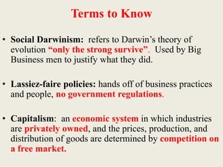Terms to Know
• Social Darwinism: refers to Darwin’s theory of
evolution “only the strong survive”. Used by Big
Business men to justify what they did.
• Lassiez-faire policies: hands off of business practices
and people, no government regulations.
• Capitalism: an economic system in which industries
are privately owned, and the prices, production, and
distribution of goods are determined by competition on
a free market.
 