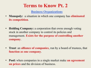 Terms to Know Pt. 2
Business Organizations
• Monopoly: a situation in which one company has eliminated
its competition.
• Holding Company: a corporation that owns enough voting
stock in another company to control its policies and
management. Exists for the purpose of controlling another
company.
• Trust: an alliance of companies, run by a board of trustees, that
function as one company.
• Pool: when companies in a single market make an agreement
on prices and the division of business.
 