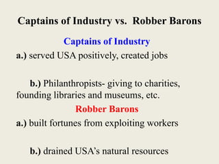 Captains of Industry vs. Robber Barons
Captains of Industry
a.) served USA positively, created jobs
b.) Philanthropists- giving to charities,
founding libraries and museums, etc.
Robber Barons
a.) built fortunes from exploiting workers
b.) drained USA’s natural resources
 
