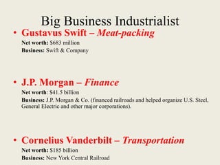 Big Business Industrialist
• Gustavus Swift – Meat-packing
Net worth: $683 million
Business: Swift & Company
• J.P. Morgan – Finance
Net worth: $41.5 billion
Business: J.P. Morgan & Co. (financed railroads and helped organize U.S. Steel,
General Electric and other major corporations).
• Cornelius Vanderbilt – Transportation
Net worth: $185 billion
Business: New York Central Railroad
 