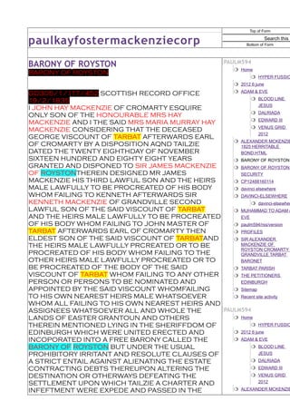 Top of Form


paulkayfostermackenziecorp                                            Search this s
                                                             Bottom of Form




BARONY OF ROYSTON                                     PAULM594
                                                          Home
BARONY OF ROYSTON
                                                                HYPER FUSSIO
                                                          2012 6 june
GD305/1/117/452 SCOTTISH RECORD OFFICE                    ADAM & EVE
19/2/1835                                                       BLOOD LINE
                                                            JESUS
I JOHN HAY MACKENZIE OF CROMARTY ESQUIRE
ONLY SON OF THE HONOURABLE MRS HAY                       DALRIADA
MACKENZIE AND I THE SAID MRS MARIA MURRAY HAY            EDWARD III
MACKENZIE CONSIDERING THAT THE DECEASED                  VENUS GRID
                                                            2012
GEORGE VISCOUNT OF TARBAT AFTERWARDS EARL
                                                  ALEXANDER MCKENZIE
OF CROMARTY BY A DISPOSITION AQND TAILZIE          1825 HERRITABLE
DATED THE TWENTY EIGHTHDAY OF NOVEMBER             BOND.HTML
SIXTEEN HUNDRED AND EIGHTY EIGHT YEARS            BARONY OF ROYSTON
GRANTED AND DISPONED TO SIR JAMES MACKENZIE       BARONY OF ROYSTON
OF ROYSTONTHEREIN DESIGNED MR JAMES                SECURITY
MACKENZIE HIS THIRD LAWFUL SON AND THE HEIRS      CP12488160114
MALE LAWFULLY TO BE PROCREATED OF HIS BODY        davinci elsewhere
WHOM FAILING TO KENNETH AFTERWARDS SIR            DAVINCI-ELSEWHERE
KENNETH MACKENZIE OF GRANDVILLE SECOND                   davinci-elsewher
LAWFUL SON OF THE SAID VISCOUNT OF TARBAT         MUHAMMAD TO ADAM &
AND THE HEIRS MALE LAWFULLY TO BE PROCREATED       EVE
OF HIS BODY WHOM FAILING TO JOHN MASTER OF        paulm594/rss/version
TARBAT AFTERWARDS EARL OF CROMARTY THEN           PROFILES
ELDEST SON OF THE SAID VISCOUNT OF TARBATAND      SIR ALEXANDER
THE HEIRS MALE LAWFULLY PRCREATED OR TO BE         MACKENZIE OF
                                                   ROYSTON CROMARTY
PROCREATED OF HIS BODY WHOM FAILING TO THE         GRANDVILLE TARBAT
OTHER HEIRS MALE LAWFULLY PROCREATED OR TO         BARONET
BE PROCREATED OF THE BODY OF THE SAID             TARBAT PARISH
VISCOUNT OF TARBAT WHOM FAILING TO ANY OTHER      THE PETITIONERS
PERSON OR PERSONS TO BE NOMINATED AND              EDINBURGH
APPOINTED BY THE SAID VISCOUNT WHOMFAILING        Sitemap
TO HIS OWN NEAREST HEIRS MALE WHATSOEVER          Recent site activity
WHOM ALL FAILING TO HIS OWN NEAREST HEIRS AND
ASSIGNEES WHATSOEVER ALL AND WHOLE THE        PAULM594
LANDS OF EASTER GRANTOUN AND OTHERS               Home
THEREIN MENTIONED LYING IN THE SHERIFFDOM OF             HYPER FUSSIO
EDINBURGH WHICH WERE UNITED ERECTED AND           2012 6 june
INCOPORATED INTO A FREE BARONY CALLED THE         ADAM & EVE
BARONY OF ROYSTON BUT UNDER THE USUAL                    BLOOD LINE
PROHIBITORY IRRITANT AND RESOLUTE CLAUSES OF                JESUS
A STRICT ENTAIL AGAINST ALIENATING THE ESTATE            DALRIADA
CONTRACTING DEBTS THEREUPON ALTERING THE                 EDWARD III
DESTINATION OR OTHERWAYS DEFEATING THE                   VENUS GRID
SETTLEMENT UPON WHICH TAILZIE A CHARTER AND                 2012

INFEFTMENT WERE EXPEDE AND PASSED IN THE          ALEXANDER MCKENZIE
 