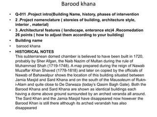 Barood khana
• Q-011 .Project intro(Building Name, history, phases of intervention
• 2 .Project nomenclature ( storeies of building, architecture style,
interior , material)
• 3 .Architectural features ( landscape, enterance etc)4 .Recomedation
26 points ( how to adjust them according to your building)
• Building name
• barood khana
• HISTORICAL NOTES
This subterranean domed chamber is believed to have been built in 1720,
probably by Sher Afgan, the Naib Nazim of Multan during the rule of
Muhammad Shah (1719-1748). A map prepared during the reign of Nawab
Muzaffar Khan Shaved (1778-1818) and later on copied by the officials of
Nawab of Bahawalpur shows the location of this building situated between
Jamia Masjid and Sard Khana and on the south of the Mausoleum of Rukn-
i-Alam and quite close to De Darwaza (today’s Qasim Bagh Gate). Both the
Barood Khana and Sard Khana are shown as identical buildings each
having a dome above ground surrounded by an arched veranda all around.
The Sard Khan and the Jamia Masjid have disappeared now however the
Barood Khan is still there although its arched verandah has also
disappeared
 