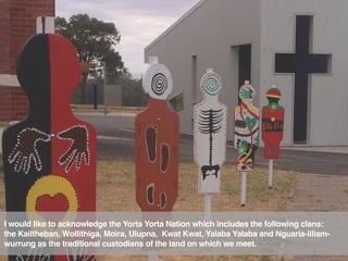 I would like to acknowledge the Yorta Yorta Nation which includes the following clans:
the Kailtheban, Wollithiga, Moira, Ulupna,  Kwat Kwat, Yalaba Yalaba and Nguaria-iiliam-
wurrung as the traditional custodians of the land on which we meet.
 