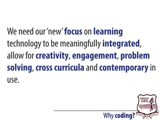 Why coding?
We need our‘new’focus on learning
technology to be meaningfully integrated,
allow for creativity, engagement, problem
solving, cross curricula and contemporary in
use.
 