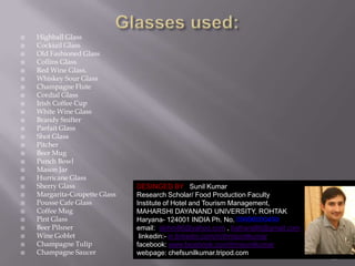 





























Highball Glass
Cocktail Glass
Old Fashioned Glass
Collins Glass
Red Wine Glass.
Whiskey Sour Glass
Champagne Flute
Cordial Glass
Irish Coffee Cup
White Wine Glass
Brandy Snifter
Parfait Glass
Shot Glass
Pitcher
Beer Mug
Punch Bowl
Mason Jar
Hurricane Glass
Sherry Glass
Margarita-Coupette Glass
Pousse Cafe Glass
Coffee Mug
Pint Glass
Beer Pilsner
Wine Goblet
Champagne Tulip
Champagne Saucer

DESINGED BY Sunil Kumar
Research Scholar/ Food Production Faculty
Institute of Hotel and Tourism Management,
MAHARSHI DAYANAND UNIVERSITY, ROHTAK
Haryana- 124001 INDIA Ph. No. 09996000499
email: skihm86@yahoo.com , balhara86@gmail.com
linkedin:- in.linkedin.com/in/ihmsunilkumar
facebook: www.facebook.com/ihmsunilkumar
webpage: chefsunilkumar.tripod.com

10

 