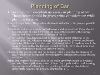 There are certain essentials necessary in planning of bar.
These factors should be given prime consideration while
planning for a bar.
Siting- A major factor. The position chosen should achieve the greatest possible
sales.
Area- Sufficient are or space is needed to work and move about. There should
be a minimum of 1 m ( 3’3”) from the back of the counter to the storage
shelves and display cabinets at the rear of the bar.
Layout- Careful consideration must be given in the initial planning, to the
layout of the bar. Adequate storage must be provided (shelves, cupboards,
racks) for all the stock required and equipment listed. Everything should be
easily to hand so that the bar staff doesn’t haven to move about more than
necessary to provide quick and efficient service.
Plumbing and power- cold and hot running water is essential for cleaning of
glassware. Power is required for cooling trays, refrigerators and ice making
machines
Safety and hygiene- Materials used in the make-up of bar should be hygienic
and safe. Non slip flooring is one of them. Bar top should be hard wearing,
easy to wipe and without sharp edges. Height of bar top should be of
appropriate height (app. 1 m) and depth (app. 20”).
5

 