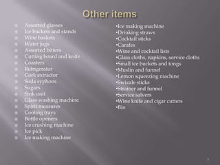 






















Assorted glasses
Ice buckets and stands
Wine baskets
Water jugs
Assorted bitters
Cutting board and knife
Coasters
Refrigerator
Cork extractor
Soda syphons
Sugars
Sink unit
Glass washing machine
Spirit measures
Cooling trays
Bottle openers
Ice crushing machine
Ice pick
Ice making machine

•Ice making machine
•Drinking straws
•Cocktail sticks
•Carafes
•Wine and cocktail lists
•Glass cloths, napkins, service cloths
•Small ice buckets and tongs
•Muslin and funnel
•Lemon squeezing machine
•Swizzle sticks
•Strainer and funnel
•Service salvers
•Wine knife and cigar cutters
•Bin

7

 