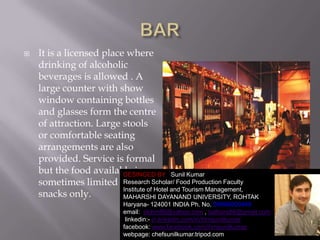 

It is a licensed place where
drinking of alcoholic
beverages is allowed . A
large counter with show
window containing bottles
and glasses form the centre
of attraction. Large stools
or comfortable seating
arrangements are also
provided. Service is formal
but the food available is
DESINGED BY Sunil Kumar
Research Scholar/ Food Production Faculty
sometimes limited to
Institute of Hotel and Tourism Management,
snacks only.
MAHARSHI DAYANAND UNIVERSITY, ROHTAK
Haryana- 124001 INDIA Ph. No. 09996000499
email: skihm86@yahoo.com , balhara86@gmail.com
linkedin:- in.linkedin.com/in/ihmsunilkumar
facebook: www.facebook.com/ihmsunilkumar
webpage: chefsunilkumar.tripod.com

1

 