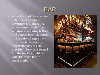 ▣ It is a licensed place where
drinking of alcoholic
beverages is allowed . A
large counter with show
window containing bottles
and glasses form the centre
of attraction. Large stools
or comfortable seating
arrangements are also
provided. Service is formal
but the food avail
sometimes limited
snacks only.
able is
to
1
 