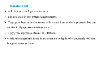 Barotolerant
 Able to survive at high temperatures.
 Can also exist in less extreme environments.
 They grow best in environments with standard atmospheric pressure, but can
survive in high pressure environments.
 They grow at pressures from 100 - 400 atm.
 viable microorganisms found in the ocean up to depths of 4 km, nearly 400 atm.
but grow better at 1 atm.
 