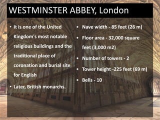 • It is one of the United
Kingdom's most notable
religious buildings and the
traditional place of
coronation and burial site
for English
• Later, British monarchs.
• Nave width - 85 feet (26 m)
• Floor area - 32,000 square
feet (3,000 m2)
• Number of towers - 2
• Tower height -225 feet (69 m)
• Bells - 10
WESTMINSTER ABBEY, London
 