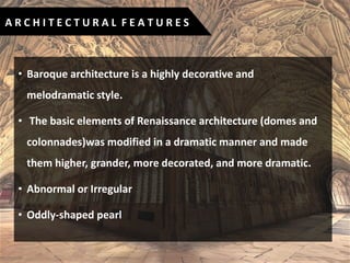 • Baroque architecture is a highly decorative and
melodramatic style.
• The basic elements of Renaissance architecture (domes and
colonnades)was modified in a dramatic manner and made
them higher, grander, more decorated, and more dramatic.
• Abnormal or Irregular
• Oddly-shaped pearl
A R C H I T E C T U R A L F E A T U R E S
 