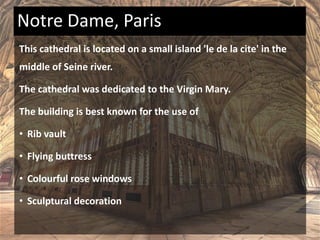 This cathedral is located on a small island 'le de la cite' in the
middle of Seine river.
The cathedral was dedicated to the Virgin Mary.
The building is best known for the use of
• Rib vault
• Flying buttress
• Colourful rose windows
• Sculptural decoration
Notre Dame, Paris
 