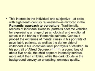• This interest in the individual and subjective—at odds
  with eighteenth-century rationalism—is mirrored in the
  Romantic approach to portraiture. Traditionally,
  records of individual likeness, portraits became vehicles
  for expressing a range of psychological and emotional
  states in the hands of Romantic painters. Gericault
  probed the extremes of mental illness in his portraits of
  psychiatric patients, as well as the darker side of
  childhood in his unconventional portrayals of children. In
  his portrait of Alfred Dedreux (41.17), a young boy of
  about five or six, the child appears intensely serious,
  more adult than childlike, while the dark clouds in the
  background convey an unsettling, ominous quality.
 
