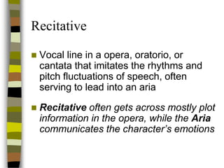 Recitative


Vocal line in a opera, oratorio, or
cantata that imitates the rhythms and
pitch fluctuations of speech, often
serving to lead into an aria



Recitative often gets across mostly plot
information in the opera, while the Aria
communicates the character’s emotions

 
