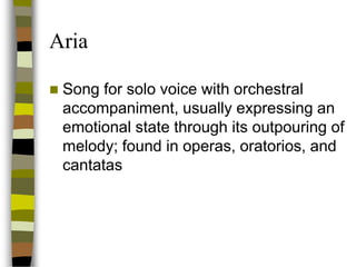 Aria


Song for solo voice with orchestral
accompaniment, usually expressing an
emotional state through its outpouring of
melody; found in operas, oratorios, and
cantatas

 