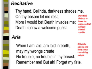 Recitative
Thy hand, Belinda, darkness shades me,
Dido tells
On thy bosom let me rest;
Belinda to
More I would bet Death invades me; leave her that
alone, so
she can
Death is now a welcome guest.
commit
suicide

Aria
Dido tells
us how she
feels about
committing
suicide

When I am laid, am laid in earth,
may my wrongs create
No trouble, no trouble in thy breast.
Remember me! But ah! Forget my fate.

 