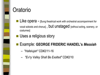 Oratorio


Like opera - [Sung theatrical work with orchestral accompaniment for
vocal soloists and chorus] , but unstaged [without acting, scenery, or
costumes]



Uses a religious story



Example: GEORGE FRIDERIC HANDEL’s Messiah
– "Hallelujah" CD#2/11-16
– "Ev'ry Valley Shall Be Exalted" CD#2/10

 
