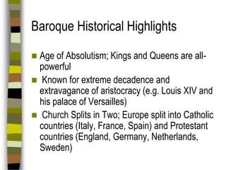 Baroque Historical Highlights
Age of Absolutism; Kings and Queens are allpowerful
 Known for extreme decadence and
extravagance of aristocracy (e.g. Louis XIV and
his palace of Versailles)
 Church Splits in Two; Europe split into Catholic
countries (Italy, France, Spain) and Protestant
countries (England, Germany, Netherlands,
Sweden)


 