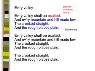Ev’ry valley

Extremely
ornamented
melody

Ev’ry valley shall be exalted,
And ev’ry mountain and hill made low,
The crooked straight,
And the rough places plain.
Word Painting
Ev’ry valley shall be exalted,
And ev’ry mountain and hill made low,
The crooked straight,
And the rough places plain.

The crooked straight,
And the rough places plain.

 