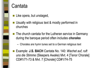 Cantata


Like opera, but unstaged,



Usually with religious text & mostly performed in
churches



The church cantata for the Lutheran service in Germany
during the baroque period often includes chorales
– Chorales are hymn tunes set to a German religious text



Example: J.S. BACH Cantata No. 140: Wachet auf, ruft
uns die Stimme (Sleepers Awake) Mvt. 4 [Tenor Chorale]
CD#1/71-73 & Mvt. 7 [Chorale] CD#1/74-75

 
