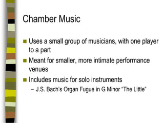 Chamber Music
Uses a small group of musicians, with one player
to a part
 Meant for smaller, more intimate performance
venues
 Includes music for solo instruments


– J.S. Bach’s Organ Fugue in G Minor “The Little”

 