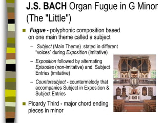 J.S. BACH Organ Fugue in G Minor
(The "Little")


Fugue - polyphonic composition based
on one main theme called a subject
– Subject (Main Theme) stated in different
“voices” during Exposition (imitative)
– Exposition followed by alternating
Episodes (non-imitative) and Subject
Entries (imitative)
– Countersubject - countermelody that
accompanies Subject in Exposition &
Subject Entries



Picardy Third - major chord ending
pieces in minor

 