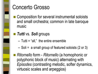 Concerto Grosso


Composition for several instrumental soloists
and small orchestra; common in late baroque
music



Tutti vs. Soli groups
– Tutti = “all,” the entire ensemble
– Soli = a small group of featured soloists (2 or 3)



Ritornello form - Ritornello (a homophonic or
polyphonic block of music) alternating with
Episodes (contrasting melodic, softer dynamics,
virtuosic scales and arpeggios)

 