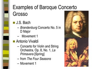 Examples of Baroque Concerto
Grosso


J.S. Bach
– Brandenburg Concerto No. 5 in
D Major
– Movement 1



Antonio Vivaldi
– Concerto for Violin and String
Orchestra, Op. 8, No. 1, La
Primavera [Spring]
– from The Four Seasons
– Movement 1

 