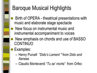 Baroque Musical Highlights
Birth of OPERA - theatrical presentations with
music and elaborate stage spectacle
 New focus on instrumental music and
instrumental accompaniment to voices
 New emphasis on chords and use of BASSO
CONTINUO
 Examples:


– Henry Purcell ”Dido’s Lament " from Dido and
Aeneas
– Claudio Monteverdi “Tu se’ morta” from Orfeo

 
