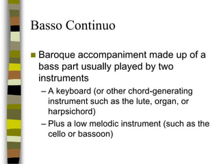 Basso Continuo


Baroque accompaniment made up of a
bass part usually played by two
instruments
– A keyboard (or other chord-generating
instrument such as the lute, organ, or
harpsichord)
– Plus a low melodic instrument (such as the
cello or bassoon)

 