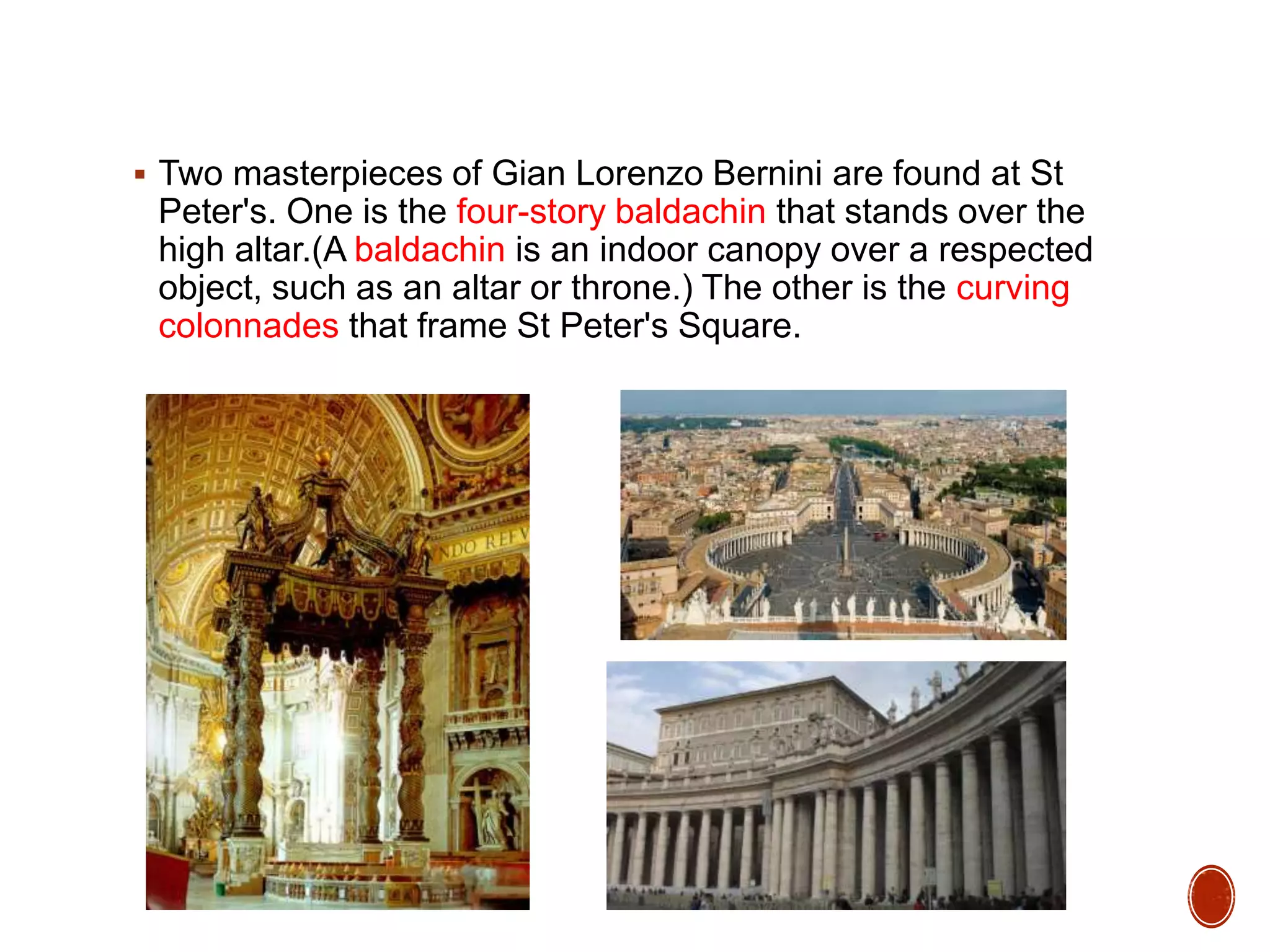  Two masterpieces of Gian Lorenzo Bernini are found at St
Peter's. One is the four-story baldachin that stands over the
high altar.(A baldachin is an indoor canopy over a respected
object, such as an altar or throne.) The other is the curving
colonnades that frame St Peter's Square.
 