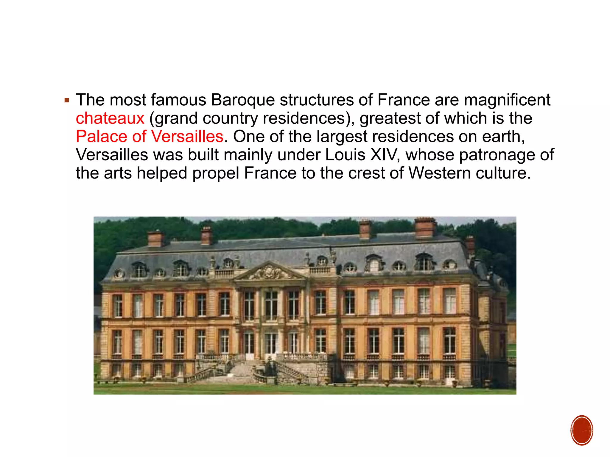  The most famous Baroque structures of France are magnificent
chateaux (grand country residences), greatest of which is the
Palace of Versailles. One of the largest residences on earth,
Versailles was built mainly under Louis XIV, whose patronage of
the arts helped propel France to the crest of Western culture.
 