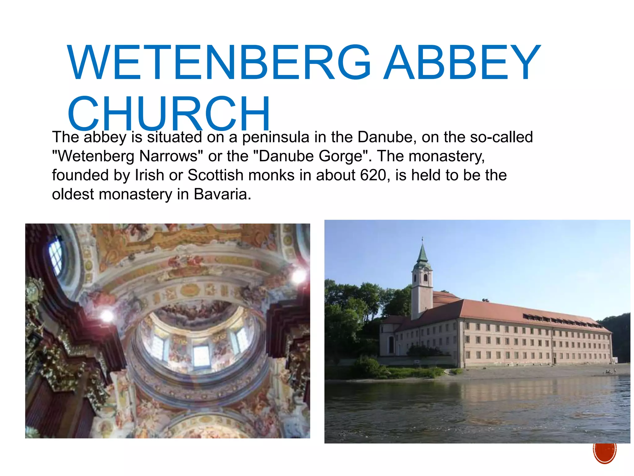 WETENBERG ABBEY
CHURCHThe abbey is situated on a peninsula in the Danube, on the so-called
"Wetenberg Narrows" or the "Danube Gorge". The monastery,
founded by Irish or Scottish monks in about 620, is held to be the
oldest monastery in Bavaria.
 
