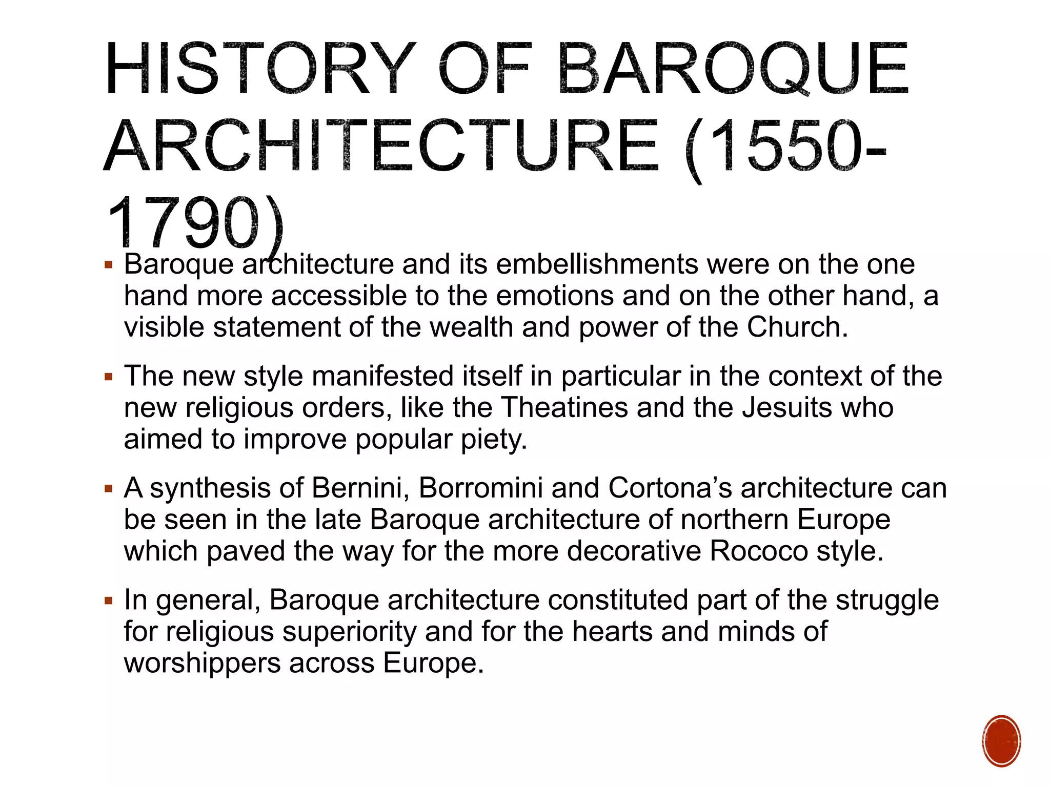  Baroque architecture and its embellishments were on the one
hand more accessible to the emotions and on the other hand, a
visible statement of the wealth and power of the Church.
 The new style manifested itself in particular in the context of the
new religious orders, like the Theatines and the Jesuits who
aimed to improve popular piety.
 A synthesis of Bernini, Borromini and Cortona’s architecture can
be seen in the late Baroque architecture of northern Europe
which paved the way for the more decorative Rococo style.
 In general, Baroque architecture constituted part of the struggle
for religious superiority and for the hearts and minds of
worshippers across Europe.
 