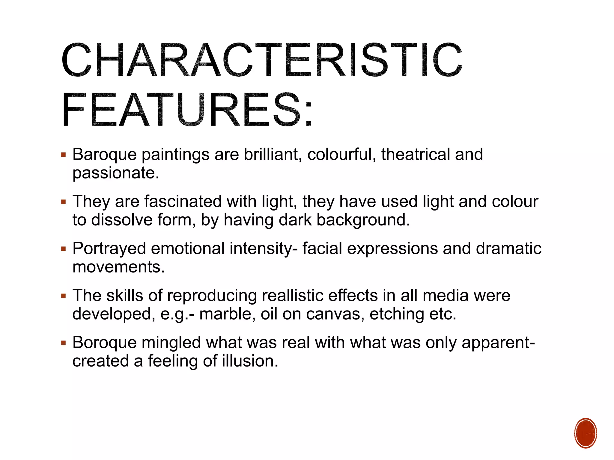  Baroque paintings are brilliant, colourful, theatrical and
passionate.
 They are fascinated with light, they have used light and colour
to dissolve form, by having dark background.
 Portrayed emotional intensity- facial expressions and dramatic
movements.
 The skills of reproducing reallistic effects in all media were
developed, e.g.- marble, oil on canvas, etching etc.
 Boroque mingled what was real with what was only apparent-
created a feeling of illusion.
 