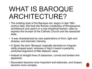  The building style of the Baroque era, begun in late 16th-
century Italy, that took the Roman vocabulary of Renaissance
architecture and used it in a new theatrical fashion, often to
express the triumph of the Catholic Church and the absolutist
state.
 It was characterized by new explorations of form, light and
shadow, and dramatic intensity.
 In Spain the term 'Baroque' originally denoted an irregular,
oddly-shaped pearl, whereas in Italy it meant a pedantic,
contorted argument of little dialectic value.
 Instead of straight lines of classicism, curved and broken line
appeared.
 Decoration became more important and elaborate, and shapes
became more complex.
 