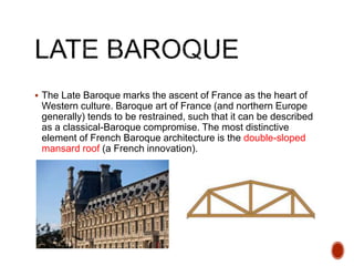  The Late Baroque marks the ascent of France as the heart of
Western culture. Baroque art of France (and northern Europe
generally) tends to be restrained, such that it can be described
as a classical-Baroque compromise. The most distinctive
element of French Baroque architecture is the double-sloped
mansard roof (a French innovation).
 