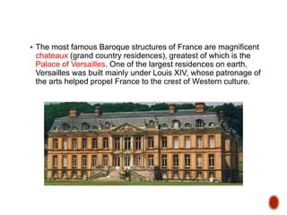  The most famous Baroque structures of France are magnificent
chateaux (grand country residences), greatest of which is the
Palace of Versailles. One of the largest residences on earth,
Versailles was built mainly under Louis XIV, whose patronage of
the arts helped propel France to the crest of Western culture.
 