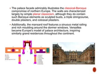  The palace facade admirably illustrates the classical-Baroque
compromise of northern Europe. The walls are characterized
largely by simple planar classicism, although they do contain
such Baroque elements as sculpted busts, a triple stringcourse,
double pilasters, and colossal pilasters.
 Additionally, the mansard roof features a sinuous metal railing
and rich moulding around the dormer windows. Versailles
became Europe's model of palace architecture, inspiring
similarly grand residences throughout the continent.
 